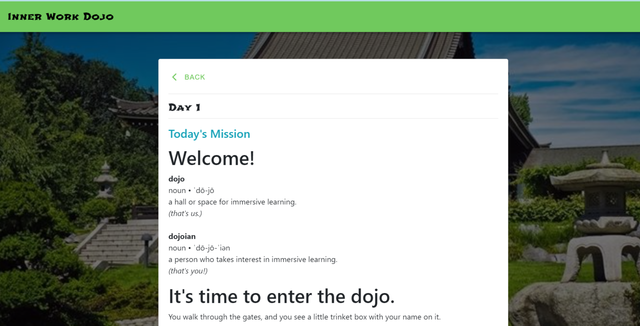 Day 1 Today's Mission Welcome! dojo noun • ˈdō-jō a hall or space for immersive learning. (that's us.) dojoian noun • ˈdō-jō-ˈiən a person who takes interest in immersive learning. (that's you!) It's time to enter the dojo. You walk through the gates, and you see a little trinket box with your name on it.